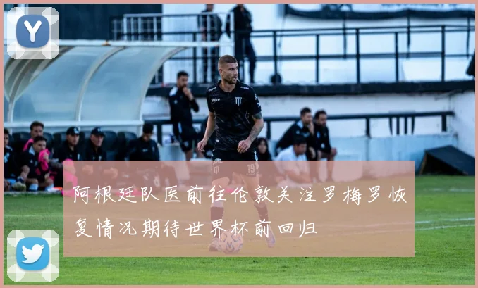 阿根廷队医前往伦敦关注罗梅罗恢复情况期待世界杯前回归