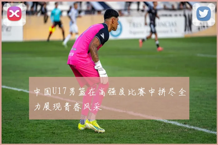 中国U17男篮在高强度比赛中拼尽全力展现青春风采