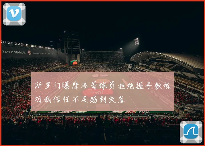 所罗门曝摩洛哥球员拒绝握手教练对我信任不足感到失落