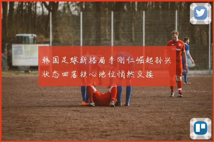 韩国足球新格局李刚仁崛起孙兴慜状态回落核心地位悄然交接