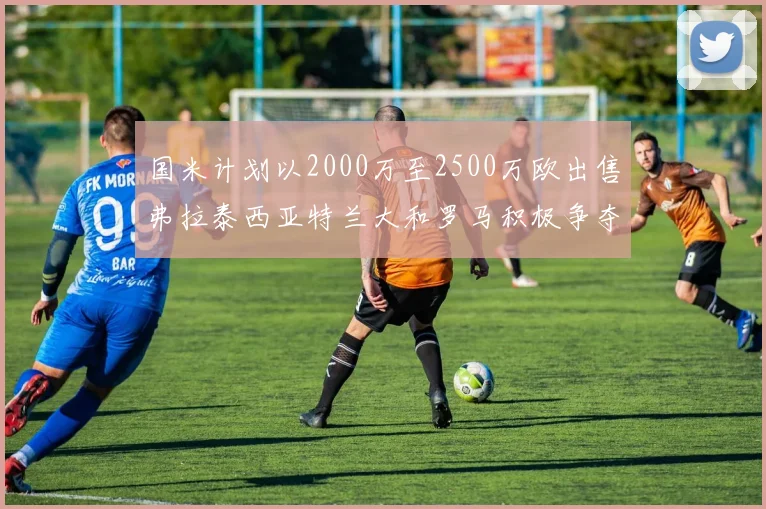 国米计划以2000万至2500万欧出售弗拉泰西亚特兰大和罗马积极争夺