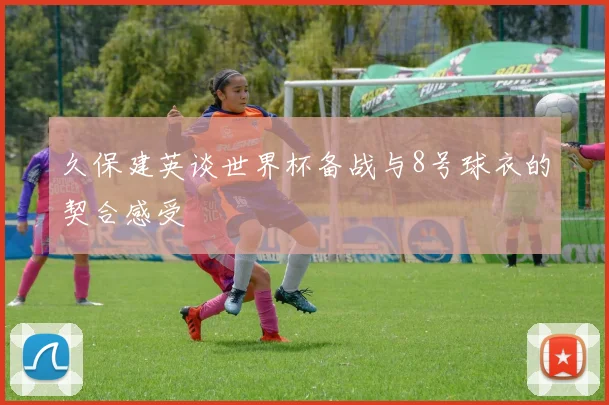 久保建英谈世界杯备战与8号球衣的契合感受