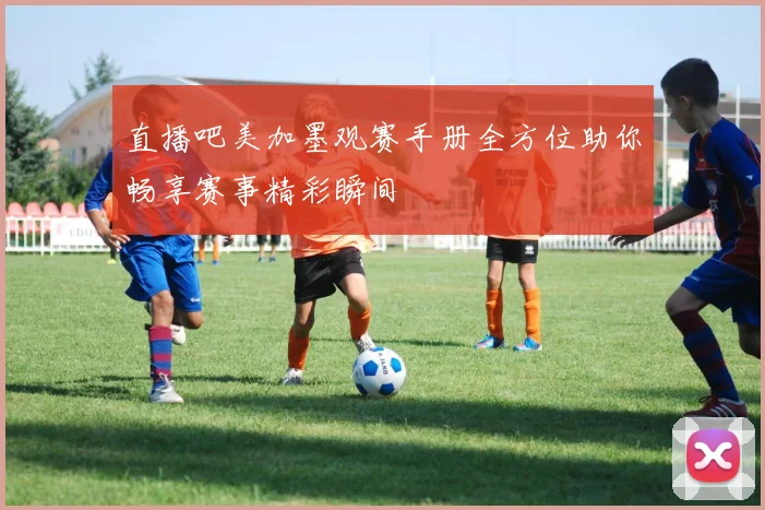 直播吧美加墨观赛手册全方位助你畅享赛事精彩瞬间