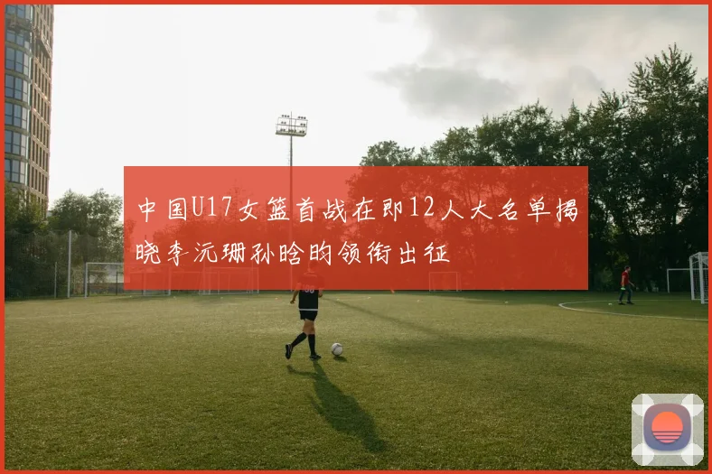 中国U17女篮首战在即12人大名单揭晓李沅珊孙晗昀领衔出征