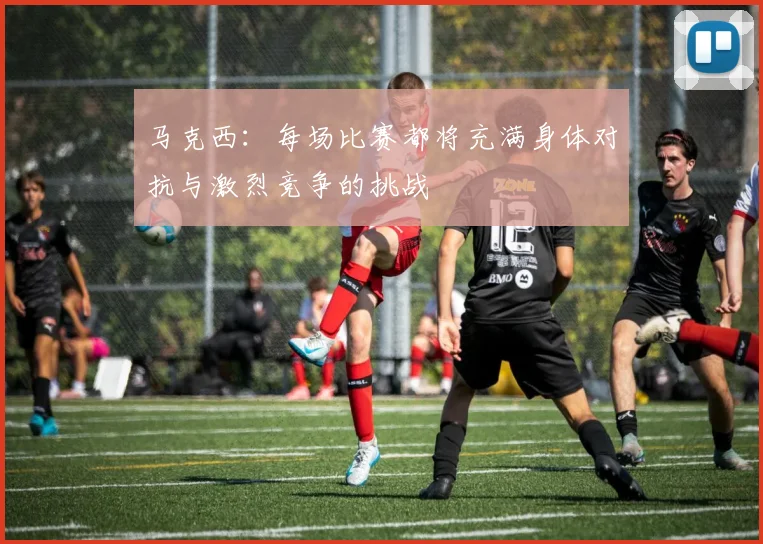 马克西：每场比赛都将充满身体对抗与激烈竞争的挑战