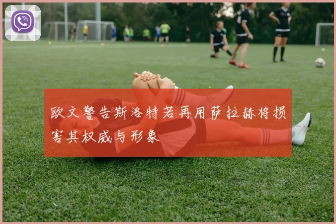 欧文警告斯洛特若再用萨拉赫将损害其权威与形象