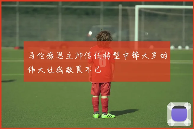 马伦感恩主帅信任转型中锋大罗的伟大让我敬畏不已