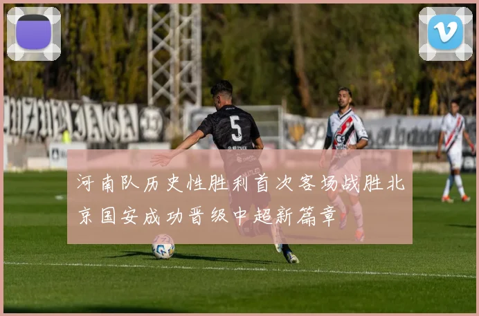 河南队历史性胜利首次客场战胜北京国安成功晋级中超新篇章