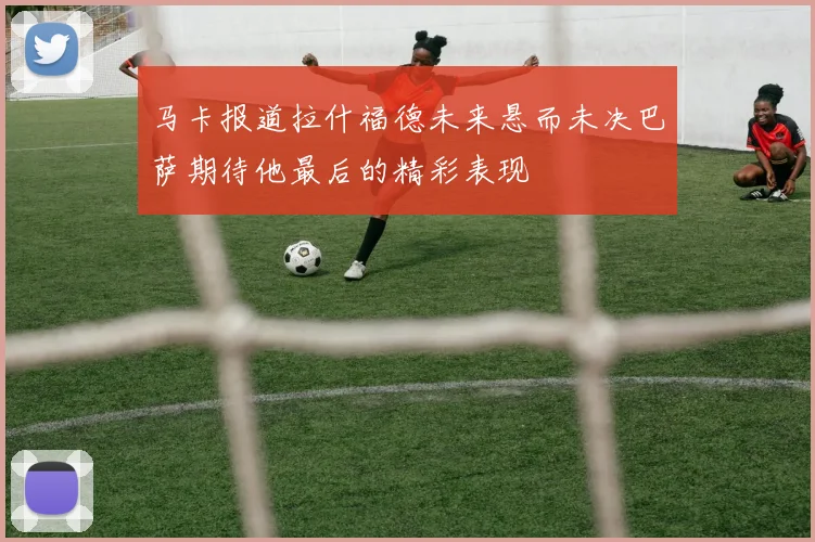 马卡报道拉什福德未来悬而未决巴萨期待他最后的精彩表现