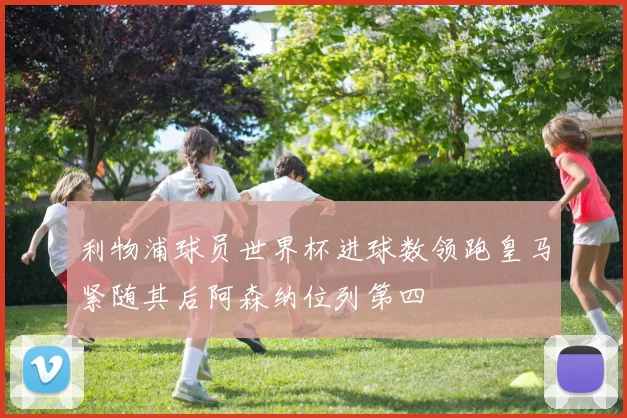 利物浦球员世界杯进球数领跑皇马紧随其后阿森纳位列第四