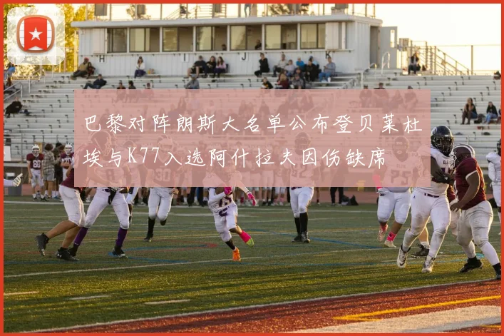 巴黎对阵朗斯大名单公布登贝莱杜埃与K77入选阿什拉夫因伤缺席