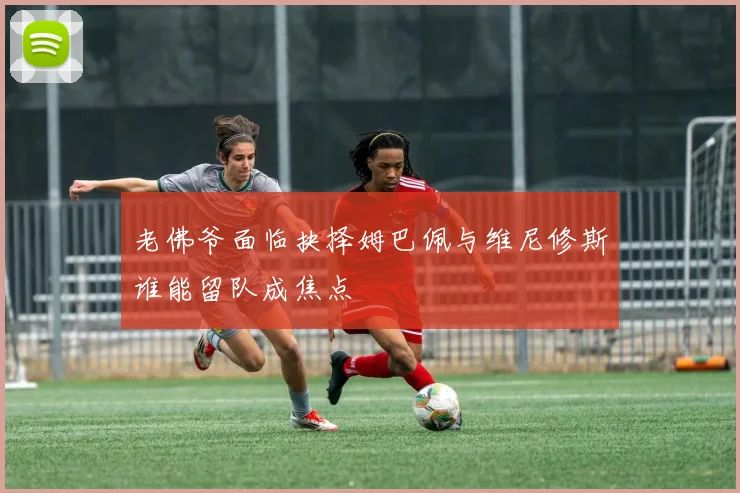 老佛爷面临抉择姆巴佩与维尼修斯谁能留队成焦点